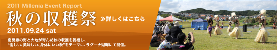 2011 Millenia Event Report 秋の収穫祭 2011.09.24 sat 南房総の海と大地が育んだ秋の収獲を祝福し、“愉しい、美味しい、身体にいい秋”をテーマに、ラグーナ湖畔にて開催。 詳しくはこちら
