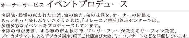 オーナーサービス・イベントプロデュース 南房総・勝浦の恵まれた自然、海の魅力、旬の美味味覚、を、オーナーの皆様にもっともっと楽しんでいただくために「、ミレーニア勝浦」管理センターでは、多種多彩なイベントをプロデュースしています。季節の旬が勢揃いする春の市＆秋の市、プロサーファーが教えるサーフィン教室、プロカメラマンによるデジカメ講座、親子三代磯遊び大会、ミニコンサートなどを開催しています。