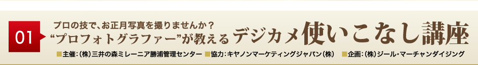 01
プロの技で、お正月写真を撮りませんか？
“プロフォトグラファー”が教えるデジカメ使いこなし講座
■主催：（株）三井の森ミレーニア勝浦管理センター ■協力：キヤノンマーケティングジャパン（株）　■企画：（株）ジール・マーチャンダイジング