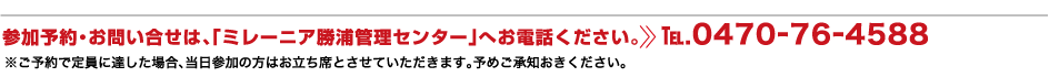 参加予約・お問い合せは、「ミレーニア勝浦管理センター」へお電話ください。TEL.0470-76-4588 ※ご予約で定員に達した場合、当日参加の方はお立ち席とさせていただきます。予めご承知おきください。