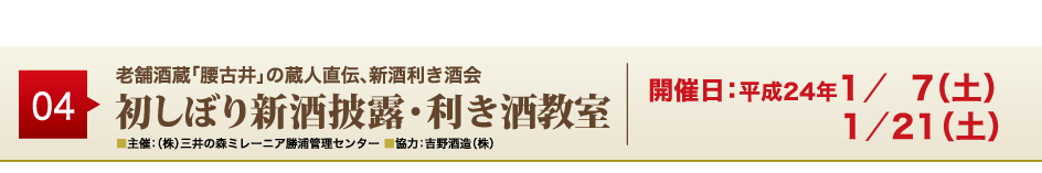 04
老舗酒蔵「腰古井」の蔵人直伝、新酒利き酒会
初しぼり新酒披露・利き酒教室
■主催：（株）三井の森ミレーニア勝浦管理センター ■協力：吉野酒造（株）
開催日：平成24年1／ 7（土）1／21（土）
