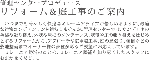 管理センタープロデュース リフォーム＆庭工事のご案内 いつまでも清々しく快適なミレーニアライフが愉しめるように、最適な建物コンディションを維持しませんか。管理センターでは、サンデッキの塗装や造り替え、外壁や屋根のメンテナンス、壁紙や床の張り替えをはじめとするリフォームから、アプローチや駐車場工事、庭の芝張り、植樹などの敷地整備までオーナー様の多種多彩なご要望にお応えしています。ミレーニア勝浦のことは、ミレーニア勝浦を知り尽くしたスタッフにおまかせください。